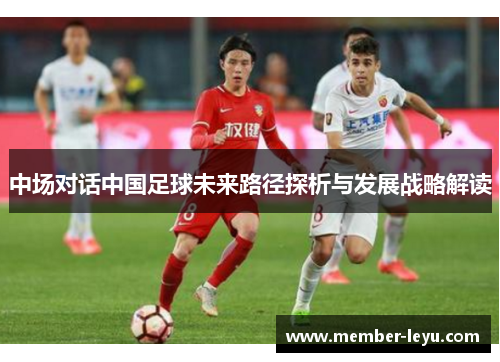 中场对话中国足球未来路径探析与发展战略解读 中场对话中国足球未来路径探析与发展战略解读