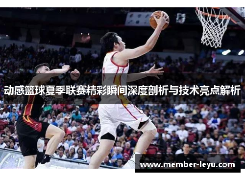 动感篮球夏季联赛精彩瞬间深度剖析与技术亮点解析