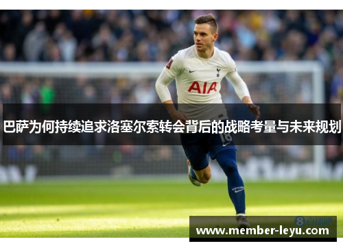 巴萨为何持续追求洛塞尔索转会背后的战略考量与未来规划